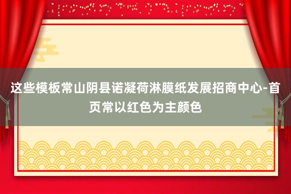 这些模板常山阴县诺凝荷淋膜纸发展招商中心-首页常以红色为主颜色