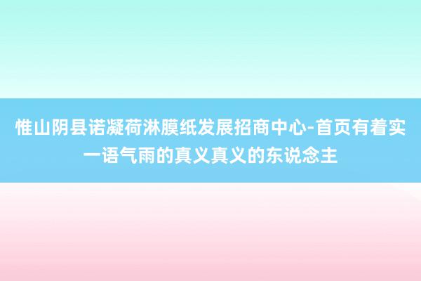 惟山阴县诺凝荷淋膜纸发展招商中心-首页有着实一语气雨的真义真义的东说念主